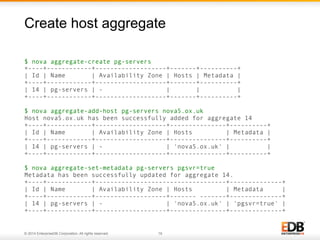 Create host aggregate 
$ nova aggregate-create pg-servers 
+----+------------+-------------------+-------+----------+ 
| Id | Name | Availability Zone | Hosts | Metadata | 
+----+------------+-------------------+-------+----------+ 
| 14 | pg-servers | - | | | 
+----+------------+-------------------+-------+----------+ 
$ nova aggregate-add-host pg-servers nova5.ox.uk 
Host nova5.ox.uk has been successfully added for aggregate 14 
+----+------------+-------------------+---------------+----------+ 
| Id | Name | Availability Zone | Hosts | Metadata | 
+----+------------+-------------------+---------------+----------+ 
| 14 | pg-servers | - | 'nova5.ox.uk' | | 
+----+------------+-------------------+---------------+----------+ 
$ nova aggregate-set-metadata pg-servers pgsvr=true 
Metadata has been successfully updated for aggregate 14. 
+----+------------+-----------------------------------+--------------+ 
| Id | Name | Availability Zone | Hosts | Metadata | 
+----+------------+-------------------+------- -------+--------------+ 
| 14 | pg-servers | - | 'nova5.ox.uk' | 'pgsvr=true' | 
+----+------------+-------------------+---------------+--------------+ 
© 2014 EnterpriseDB Corporation. All rights reserved. 19 
 