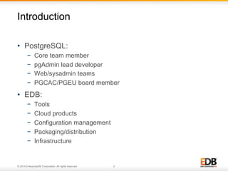Introduction 
• PostgreSQL: 
− Core team member 
− pgAdmin lead developer 
− Web/sysadmin teams 
− PGCAC/PGEU board member 
• EDB: 
− Tools 
− Cloud products 
− Configuration management 
− Packaging/distribution 
− Infrastructure 
© 2014 EnterpriseDB Corporation. All rights reserved. 2 
 