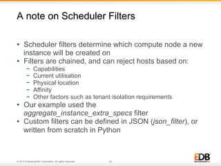 A note on Scheduler Filters 
• Scheduler filters determine which compute node a new 
instance will be created on 
• Filters are chained, and can reject hosts based on: 
− Capabilities 
− Current utilisation 
− Physical location 
− Affinity 
− Other factors such as tenant isolation requirements 
• Our example used the 
aggregate_instance_extra_specs filter 
• Custom filters can be defined in JSON (json_filter), or 
written from scratch in Python 
© 2014 EnterpriseDB Corporation. All rights reserved. 22 
 