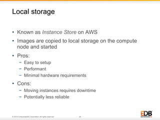Local storage 
• Known as Instance Store on AWS 
• Images are copied to local storage on the compute 
node and started 
• Pros: 
− Easy to setup 
− Performant 
− Minimal hardware requirements 
• Cons: 
− Moving instances requires downtime 
− Potentially less reliable 
© 2014 EnterpriseDB Corporation. All rights reserved. 24 
 