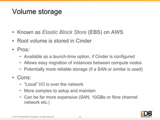 Volume storage 
• Known as Elastic Block Store (EBS) on AWS 
• Root volume is stored in Cinder 
• Pros: 
− Available as a launch-time option, if Cinder is configured 
− Allows easy migration of instances between compute nodes 
− Potentially more reliable storage (if a SAN or similar is used) 
• Cons: 
− “Local” I/O is over the network 
− More complex to setup and maintain 
− Can be far more expensive (SAN, 10GBe or fibre channel 
network etc.) 
© 2014 EnterpriseDB Corporation. All rights reserved. 26 
 
