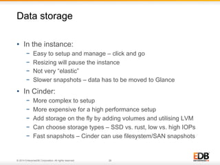 Data storage 
• In the instance: 
− Easy to setup and manage – click and go 
− Resizing will pause the instance 
− Not very “elastic” 
− Slower snapshots – data has to be moved to Glance 
• In Cinder: 
− More complex to setup 
− More expensive for a high performance setup 
− Add storage on the fly by adding volumes and utilising LVM 
− Can choose storage types – SSD vs. rust, low vs. high IOPs 
− Fast snapshots – Cinder can use filesystem/SAN snapshots 
© 2014 EnterpriseDB Corporation. All rights reserved. 28 
 
