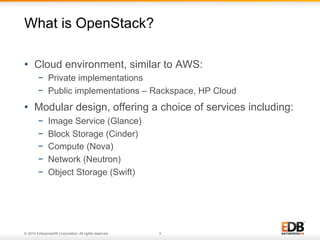 What is OpenStack? 
• Cloud environment, similar to AWS: 
− Private implementations 
− Public implementations – Rackspace, HP Cloud 
• Modular design, offering a choice of services including: 
− Image Service (Glance) 
− Block Storage (Cinder) 
− Compute (Nova) 
− Network (Neutron) 
− Object Storage (Swift) 
© 2014 EnterpriseDB Corporation. All rights reserved. 3 
 