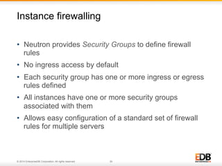 Instance firewalling 
• Neutron provides Security Groups to define firewall 
rules 
• No ingress access by default 
• Each security group has one or more ingress or egress 
rules defined 
• All instances have one or more security groups 
associated with them 
• Allows easy configuration of a standard set of firewall 
rules for multiple servers 
© 2014 EnterpriseDB Corporation. All rights reserved. 30 
 