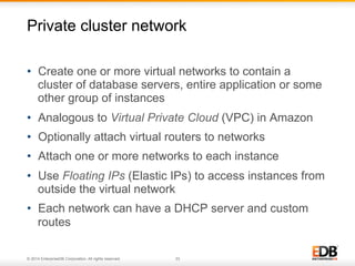 Private cluster network 
• Create one or more virtual networks to contain a 
cluster of database servers, entire application or some 
other group of instances 
• Analogous to Virtual Private Cloud (VPC) in Amazon 
• Optionally attach virtual routers to networks 
• Attach one or more networks to each instance 
• Use Floating IPs (Elastic IPs) to access instances from 
outside the virtual network 
• Each network can have a DHCP server and custom 
routes 
© 2014 EnterpriseDB Corporation. All rights reserved. 33 
 