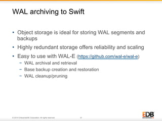 WAL archiving to Swift 
• Object storage is ideal for storing WAL segments and 
backups 
• Highly redundant storage offers reliability and scaling 
• Easy to use with WAL-E (https://github.com/wal-e/wal-e) 
− WAL archival and retrieval 
− Base backup creation and restoration 
− WAL cleanup/pruning 
© 2014 EnterpriseDB Corporation. All rights reserved. 37 
 