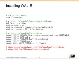 Installing WAL-E 
# pip install wal-e 
<stuff happens> 
# vi /var/lib/pgsql/9.3/data/postgresql.conf 
wal_level = archive 
archive_mode = on 
archive_command = '/var/lib/pgsql/wal-e.sh %p’ 
archive_timeout = 60 # For testing 
# vi /var/lib/pgsql/wal-e-creds.sh 
export SWIFT_AUTHURL=http://auth.enterprisedb.com:35357/v2.0 
export SWIFT_USER=wal-e 
export SWIFT_PASSWORD=ReallyReallySecret 
export SWIFT_TENANT=admin 
export WALE_SWIFT_PREFIX=swift://wal-e 
# chown postgres:postgres /var/lib/pgsql/wal-e-creds.sh 
# chmod 600 /var/lib/pgsql/wal-e-creds.sh 
© 2014 EnterpriseDB Corporation. All rights reserved. 38 
 