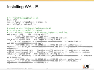 Installing WAL-E 
# vi /var/lib/pgsql/wal-e.sh 
#!/bin/sh 
source /var/lib/pgsql/wal-e-creds.sh 
/usr/bin/wal-e wal-push $1 
# chmod +x /var/lib/pgsql/wal-e-creds.sh 
# service postgresql-9.3 restart 
# tail –f /var/lib/pgsql/9.3/data/pg_log/postgresql.log 
wal_e.main INFO MSG: starting WAL-E 
DETAIL: The subcommand is "wal-push". 
STRUCTURED: time=2014-08-29T16:55:56.236552-00 pid=18301 
wal_e.worker.upload INFO MSG: begin archiving a file 
DETAIL: Uploading "pg_xlog/00000001000000000000000E" to "swift://wal-e/ 
wal_005/00000001000000000000000E.lzo". 
STRUCTURED: time=2014-08-29T16:55:56.360962-00 pid=18301 action=push-wal 
key=swift://wal-e/wal_005/00000001000000000000000E.lzo prefix= seg=00000001000000000000000E 
state=begin 
urllib3.connectionpool INFO Starting new HTTP connection (1): auth.enterprisedb.com 
urllib3.connectionpool INFO Starting new HTTP connection (1): swift.enterprisedb.com 
wal_e.worker.upload INFO MSG: completed archiving to a file 
DETAIL: Archiving to "swift://wal-e/wal_005/00000001000000000000000E.lzo" complete 
at 9.29666KiB/s. 
STRUCTURED: time=2014-08-29T16:56:03.467501-00 pid=18301 action=push-wal 
key=swift://wal-e/wal_005/00000001000000000000000E.lzo prefix= rate=9.29666 
seg=00000001000000000000000E state=complete 
© 2014 EnterpriseDB Corporation. All rights reserved. 39 
 