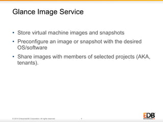 Glance Image Service 
• Store virtual machine images and snapshots 
• Preconfigure an image or snapshot with the desired 
OS/software 
• Share images with members of selected projects (AKA, 
tenants). 
© 2014 EnterpriseDB Corporation. All rights reserved. 4 
 