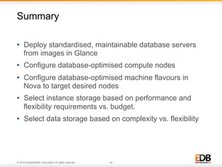 Summary 
• Deploy standardised, maintainable database servers 
from images in Glance 
• Configure database-optimised compute nodes 
• Configure database-optimised machine flavours in 
Nova to target desired nodes 
• Select instance storage based on performance and 
flexibility requirements vs. budget. 
• Select data storage based on complexity vs. flexibility 
© 2014 EnterpriseDB Corporation. All rights reserved. 42 
 