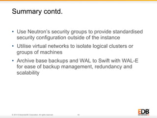Summary contd. 
• Use Neutron’s security groups to provide standardised 
security configuration outside of the instance 
• Utilise virtual networks to isolate logical clusters or 
groups of machines 
• Archive base backups and WAL to Swift with WAL-E 
for ease of backup management, redundancy and 
scalability 
© 2014 EnterpriseDB Corporation. All rights reserved. 43 
 