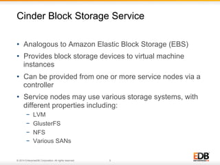 Cinder Block Storage Service 
• Analogous to Amazon Elastic Block Storage (EBS) 
• Provides block storage devices to virtual machine 
instances 
• Can be provided from one or more service nodes via a 
controller 
• Service nodes may use various storage systems, with 
different properties including: 
− LVM 
− GlusterFS 
− NFS 
− Various SANs 
© 2014 EnterpriseDB Corporation. All rights reserved. 5 
 