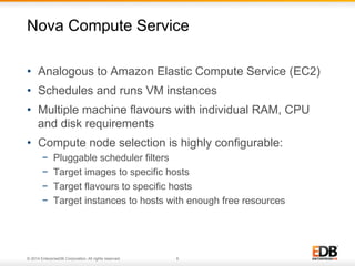 Nova Compute Service 
• Analogous to Amazon Elastic Compute Service (EC2) 
• Schedules and runs VM instances 
• Multiple machine flavours with individual RAM, CPU 
and disk requirements 
• Compute node selection is highly configurable: 
− Pluggable scheduler filters 
− Target images to specific hosts 
− Target flavours to specific hosts 
− Target instances to hosts with enough free resources 
© 2014 EnterpriseDB Corporation. All rights reserved. 6 
 