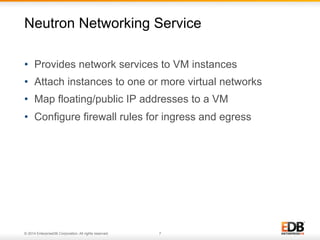 Neutron Networking Service 
• Provides network services to VM instances 
• Attach instances to one or more virtual networks 
• Map floating/public IP addresses to a VM 
• Configure firewall rules for ingress and egress 
© 2014 EnterpriseDB Corporation. All rights reserved. 7 
 