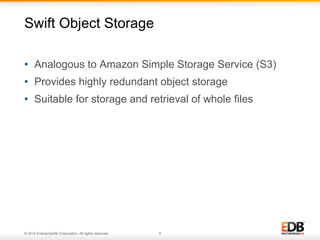 Swift Object Storage 
• Analogous to Amazon Simple Storage Service (S3) 
• Provides highly redundant object storage 
• Suitable for storage and retrieval of whole files 
© 2014 EnterpriseDB Corporation. All rights reserved. 8 
 