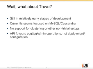 Wait, what about Trove? 
• Still in relatively early stages of development 
• Currently seems focused on MySQL/Cassandra 
• No support for clustering or other non-trivial setups 
• API favours psql/pgAdmin operations, not deployment/ 
configuration 
© 2014 EnterpriseDB Corporation. All rights reserved. 9 
 
