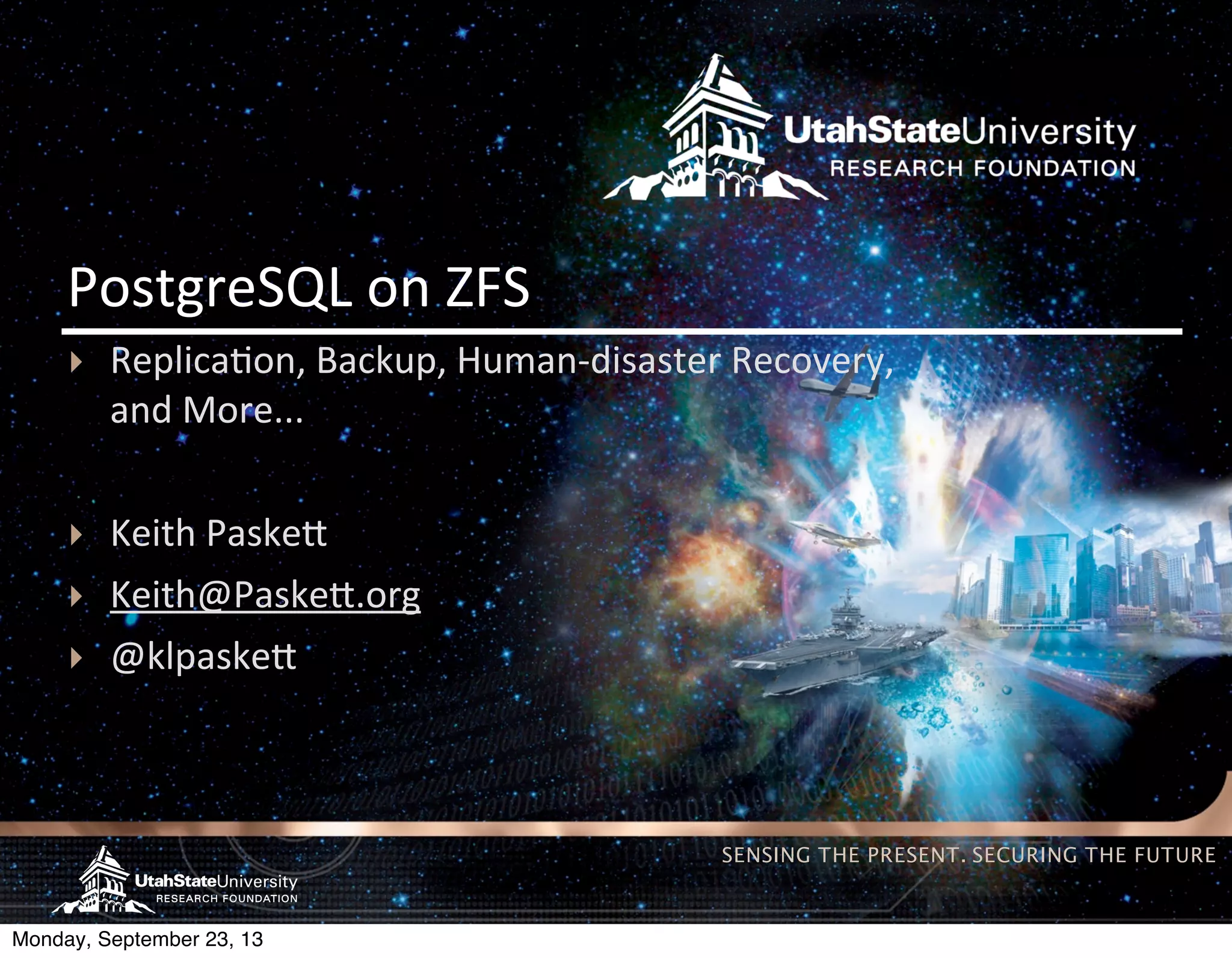 SENSING THE PRESENT. SECURING THE FUTURE PostgreSQL  on  ZFS ‣ Replica(on,  Backup,  Human-­‐disaster  Recovery, and  More... ‣ Keith  Paske> ‣ Keith@Paske>.org ‣ @klpaske> Monday, September 23, 13 