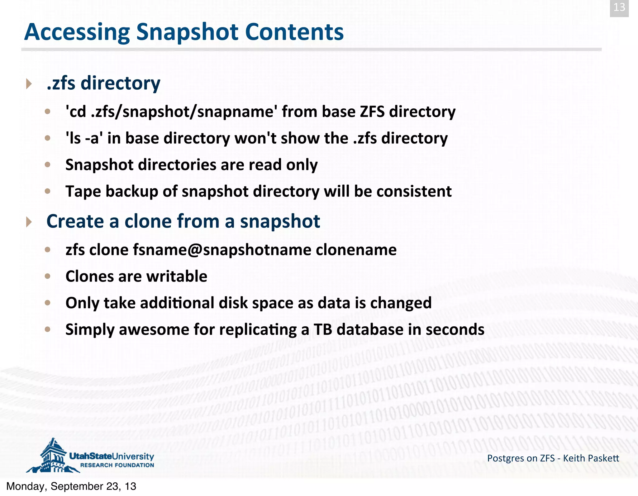 Accessing  Snapshot  Contents ‣ .zfs  directory • 'cd  .zfs/snapshot/snapname'  from  base  ZFS  directory • 'ls  -­‐a'  in  base  directory  won't  show  the  .zfs  directory • Snapshot  directories  are  read  only • Tape  backup  of  snapshot  directory  will  be  consistent ‣ Create  a  clone  from  a  snapshot • zfs  clone  fsname@snapshotname  clonename • Clones  are  writable • Only  take  addi-onal  disk  space  as  data  is  changed • Simply  awesome  for  replica-ng  a  TB  database  in  seconds Postgres  on  ZFS  -­‐  Keith  Paske5 13 Monday, September 23, 13 