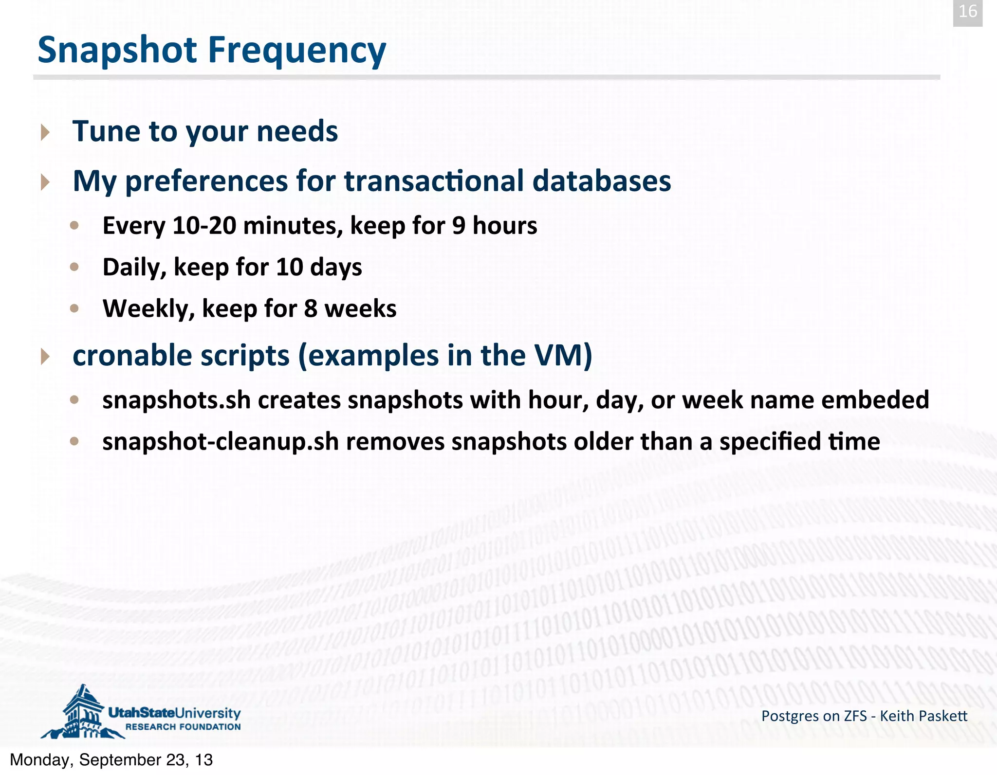 Snapshot  Frequency ‣ Tune  to  your  needs ‣ My  preferences  for  transac-onal  databases • Every  10-­‐20  minutes,  keep  for  9  hours • Daily,  keep  for  10  days • Weekly,  keep  for  8  weeks ‣ cronable  scripts  (examples  in  the  VM) • snapshots.sh  creates  snapshots  with  hour,  day,  or  week  name  embeded • snapshot-­‐cleanup.sh  removes  snapshots  older  than  a  speciﬁed  -me Postgres  on  ZFS  -­‐  Keith  Paske5 16 Monday, September 23, 13 
