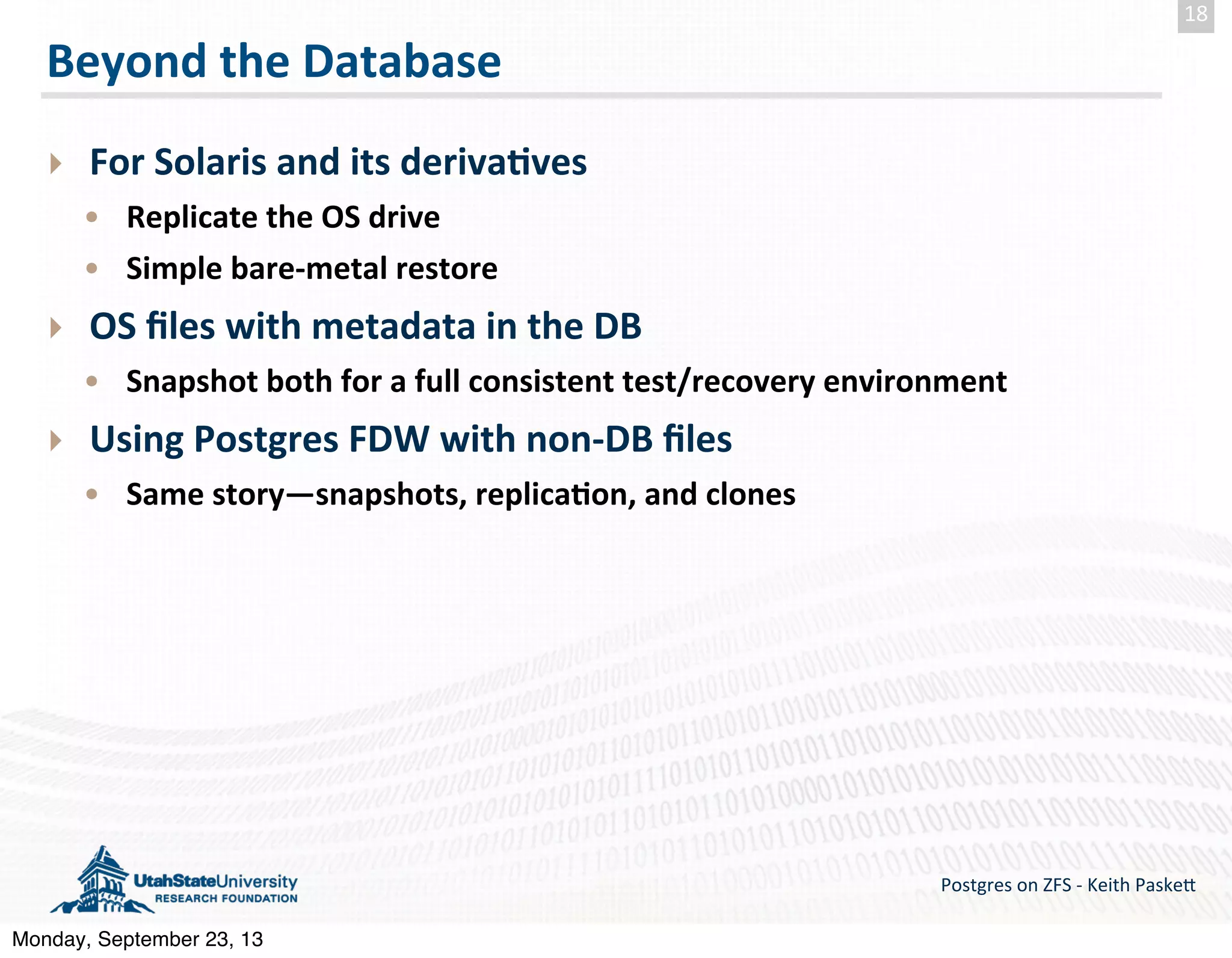 Beyond  the  Database ‣ For  Solaris  and  its  deriva-ves   • Replicate  the  OS  drive • Simple  bare-­‐metal  restore ‣ OS  ﬁles  with  metadata  in  the  DB • Snapshot  both  for  a  full  consistent  test/recovery  environment ‣ Using  Postgres  FDW  with  non-­‐DB  ﬁles • Same  story—snapshots,  replica-on,  and  clones Postgres  on  ZFS  -­‐  Keith  Paske5 18 Monday, September 23, 13 