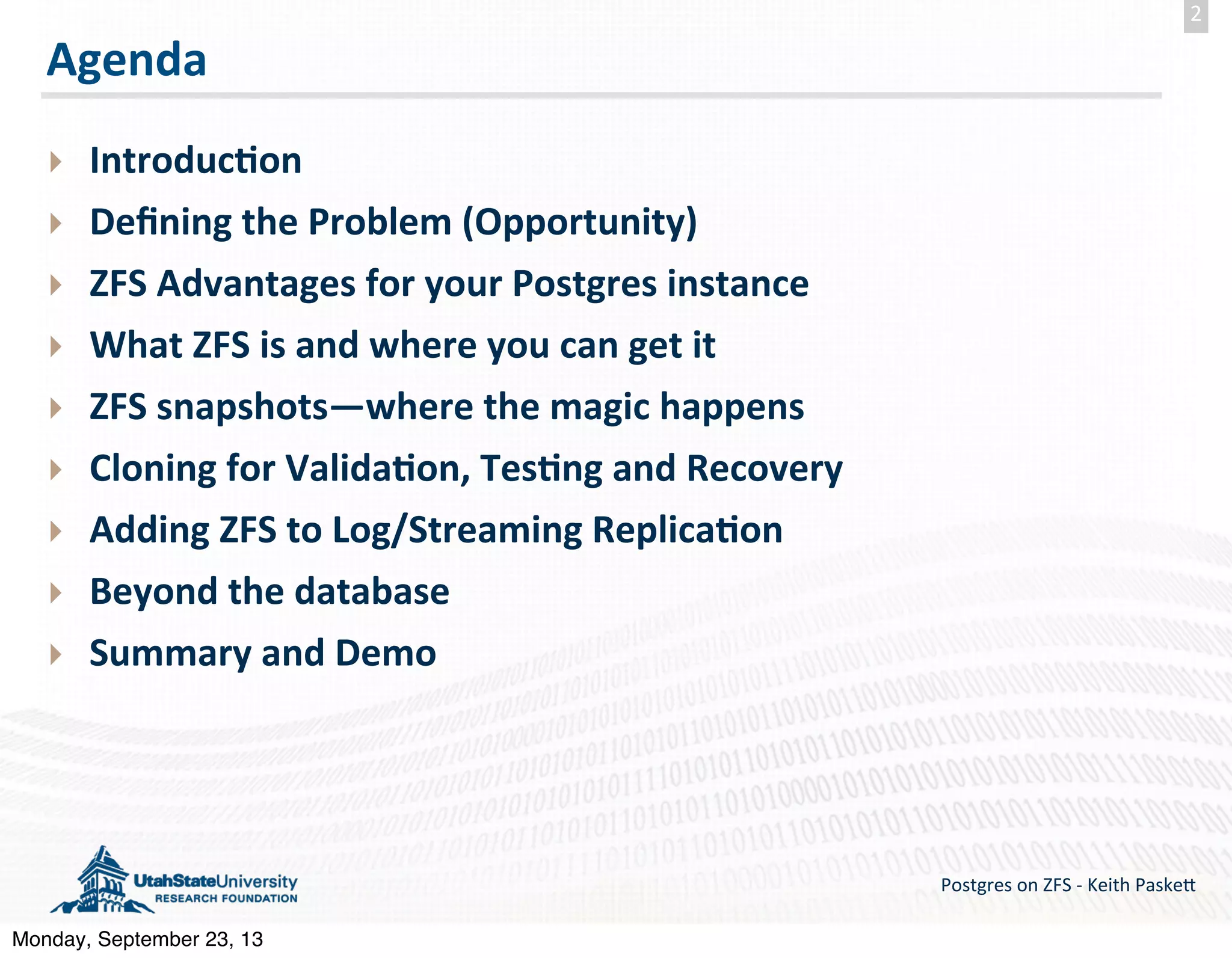 Agenda ‣ Introduc-on ‣ Deﬁning  the  Problem  (Opportunity) ‣ ZFS  Advantages  for  your  Postgres  instance ‣ What  ZFS  is  and  where  you  can  get  it ‣ ZFS  snapshots—where  the  magic  happens ‣ Cloning  for  Valida-on,  Tes-ng  and  Recovery ‣ Adding  ZFS  to  Log/Streaming  Replica-on ‣ Beyond  the  database ‣ Summary  and  Demo Postgres  on  ZFS  -­‐  Keith  Paske5 2 Monday, September 23, 13 