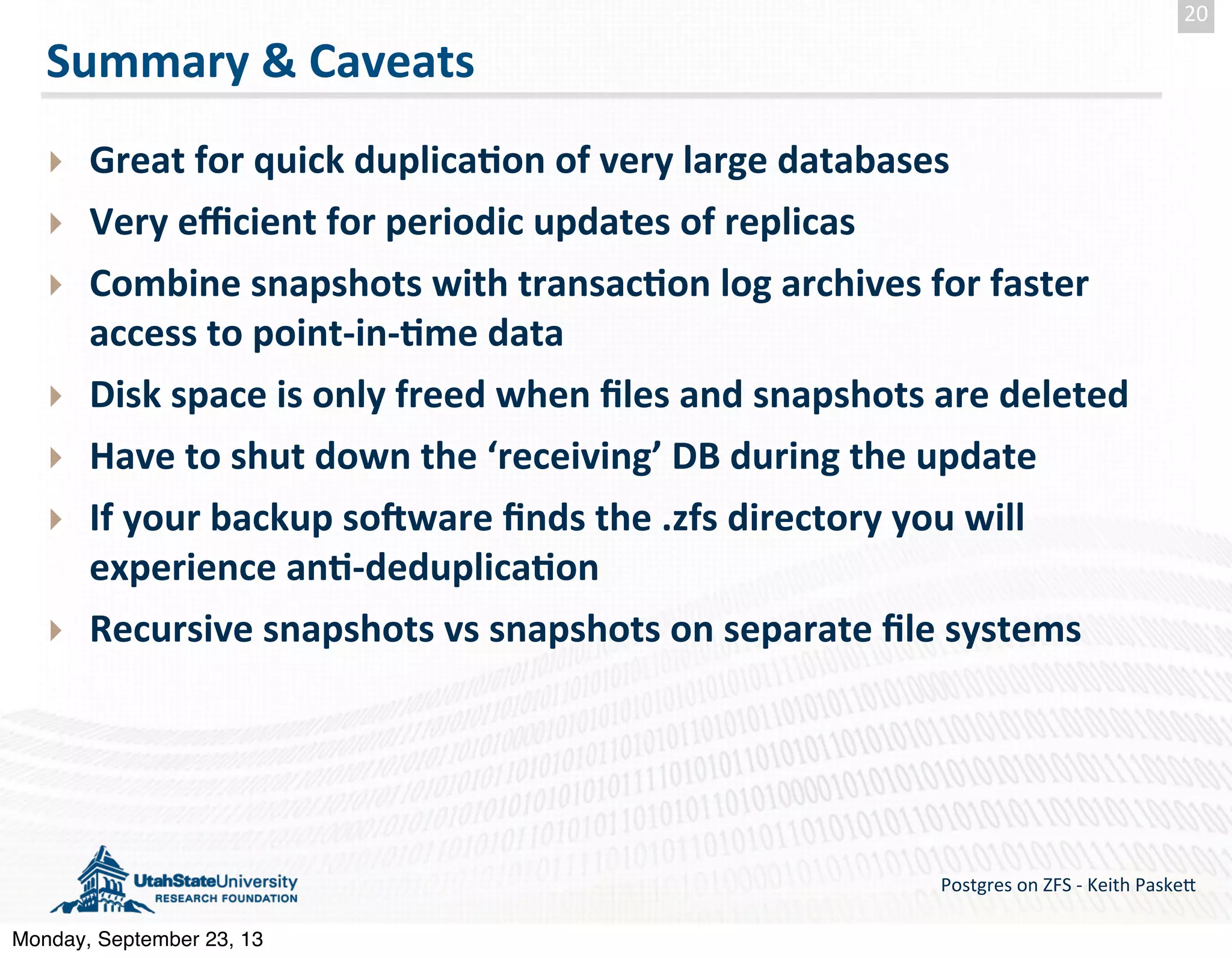 Summary  &  Caveats ‣ Great  for  quick  duplica-on  of  very  large  databases ‣ Very  eﬃcient  for  periodic  updates  of  replicas ‣ Combine  snapshots  with  transac-on  log  archives  for  faster   access  to  point-­‐in-­‐-me  data ‣ Disk  space  is  only  freed  when  ﬁles  and  snapshots  are  deleted ‣ Have  to  shut  down  the  ‘receiving’  DB  during  the  update ‣ If  your  backup  sooware  ﬁnds  the  .zfs  directory  you  will   experience  an--­‐deduplica-on ‣ Recursive  snapshots  vs  snapshots  on  separate  ﬁle  systems Postgres  on  ZFS  -­‐  Keith  Paske5 20 Monday, September 23, 13 