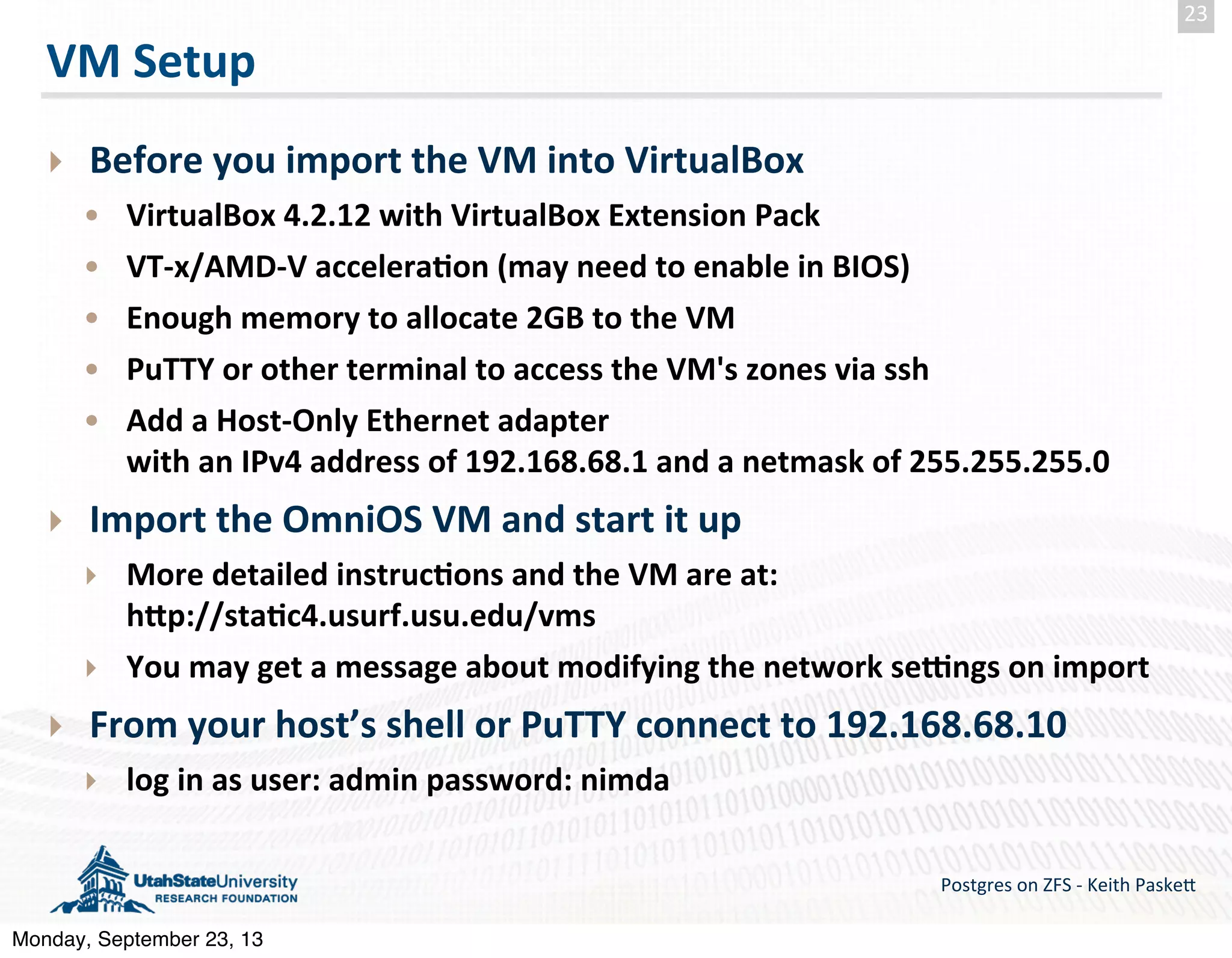 VM  Setup ‣ Before  you  import  the  VM  into  VirtualBox • VirtualBox  4.2.12  with  VirtualBox  Extension  Pack • VT-­‐x/AMD-­‐V  accelera-on  (may  need  to  enable  in  BIOS) • Enough  memory  to  allocate  2GB  to  the  VM • PuTTY  or  other  terminal  to  access  the  VM's  zones  via  ssh • Add  a  Host-­‐Only  Ethernet  adapter   with  an  IPv4  address  of  192.168.68.1  and  a  netmask  of  255.255.255.0 ‣ Import  the  OmniOS  VM  and  start  it  up ‣ More  detailed  instruc-ons  and  the  VM  are  at: hZp://sta-c4.usurf.usu.edu/vms ‣ You  may  get  a  message  about  modifying  the  network  seqngs  on  import ‣ From  your  host’s  shell  or  PuTTY  connect  to  192.168.68.10 ‣ log  in  as  user:  admin  password:  nimda Postgres  on  ZFS  -­‐  Keith  Paske5 23 Monday, September 23, 13 