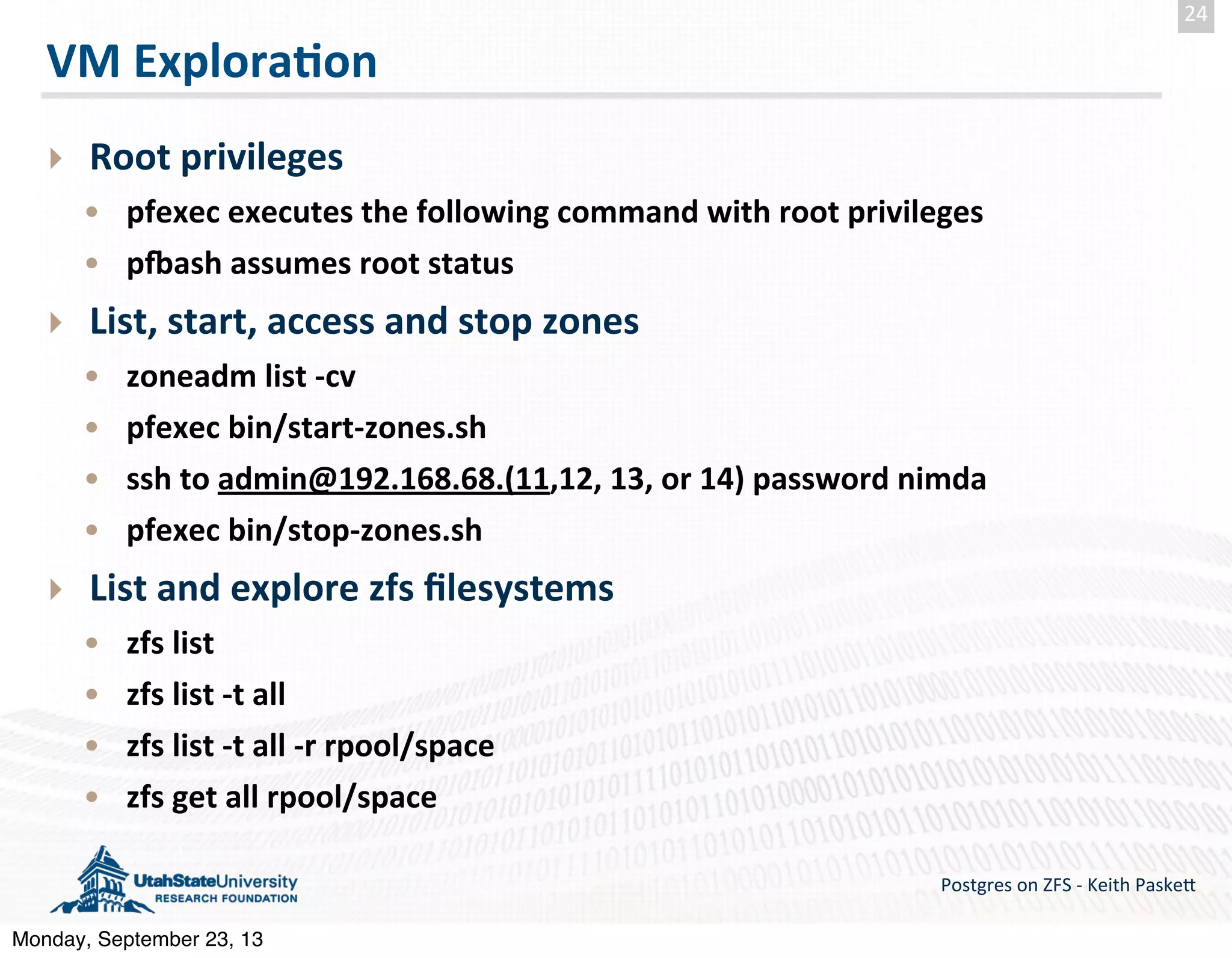 VM  Explora-on ‣ Root  privileges • pfexec  executes  the  following  command  with  root  privileges • prash  assumes  root  status ‣ List,  start,  access  and  stop  zones • zoneadm  list  -­‐cv • pfexec  bin/start-­‐zones.sh • ssh  to  admin@192.168.68.(11,12,  13,  or  14)  password  nimda • pfexec  bin/stop-­‐zones.sh ‣ List  and  explore  zfs  ﬁlesystems • zfs  list • zfs  list  -­‐t  all • zfs  list  -­‐t  all  -­‐r  rpool/space • zfs  get  all  rpool/space Postgres  on  ZFS  -­‐  Keith  Paske5 24 Monday, September 23, 13 