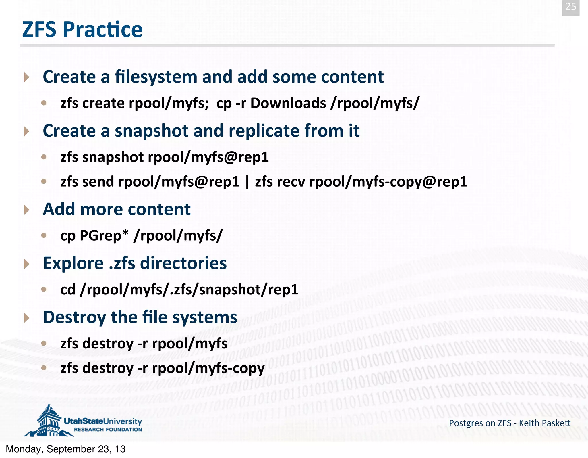 ZFS  Prac-ce ‣ Create  a  ﬁlesystem  and  add  some  content • zfs  create  rpool/myfs;    cp  -­‐r  Downloads  /rpool/myfs/   ‣ Create  a  snapshot  and  replicate  from  it • zfs  snapshot  rpool/myfs@rep1 • zfs  send  rpool/myfs@rep1  |  zfs  recv  rpool/myfs-­‐copy@rep1   ‣ Add  more  content • cp  PGrep*  /rpool/myfs/ ‣ Explore  .zfs  directories • cd  /rpool/myfs/.zfs/snapshot/rep1 ‣ Destroy  the  ﬁle  systems • zfs  destroy  -­‐r  rpool/myfs • zfs  destroy  -­‐r  rpool/myfs-­‐copy Postgres  on  ZFS  -­‐  Keith  Paske5 25 Monday, September 23, 13 