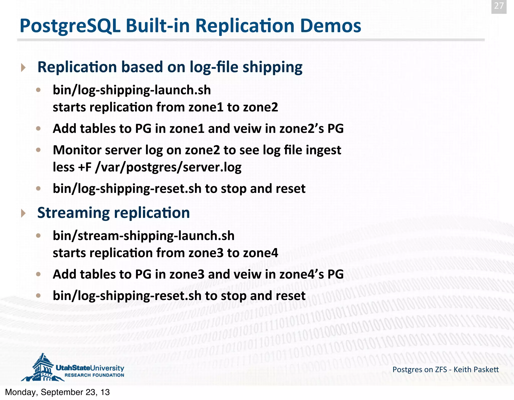 PostgreSQL  Built-­‐in  Replica-on  Demos ‣ Replica-on  based  on  log-­‐ﬁle  shipping • bin/log-­‐shipping-­‐launch.sh starts  replica-on  from  zone1  to  zone2 • Add  tables  to  PG  in  zone1  and  veiw  in  zone2’s  PG • Monitor  server  log  on  zone2  to  see  log  ﬁle  ingest less  +F  /var/postgres/server.log • bin/log-­‐shipping-­‐reset.sh  to  stop  and  reset   ‣ Streaming  replica-on • bin/stream-­‐shipping-­‐launch.sh starts  replica-on  from  zone3  to  zone4 • Add  tables  to  PG  in  zone3  and  veiw  in  zone4’s  PG • bin/log-­‐shipping-­‐reset.sh  to  stop  and  reset Postgres  on  ZFS  -­‐  Keith  Paske5 27 Monday, September 23, 13 