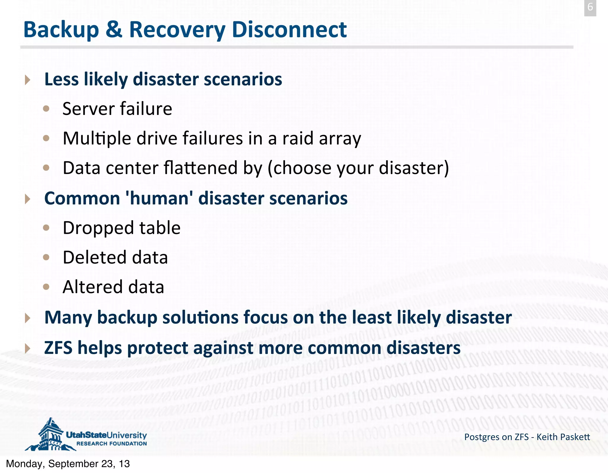 Backup  &  Recovery  Disconnect ‣ Less  likely  disaster  scenarios • Server  failure • Mul(ple  drive  failures  in  a  raid  array • Data  center  ﬂa>ened  by  (choose  your  disaster) ‣ Common  'human'  disaster  scenarios • Dropped  table • Deleted  data • Altered  data ‣ Many  backup  solu-ons  focus  on  the  least  likely  disaster ‣ ZFS  helps  protect  against  more  common  disasters Postgres  on  ZFS  -­‐  Keith  Paske5 6 Monday, September 23, 13 