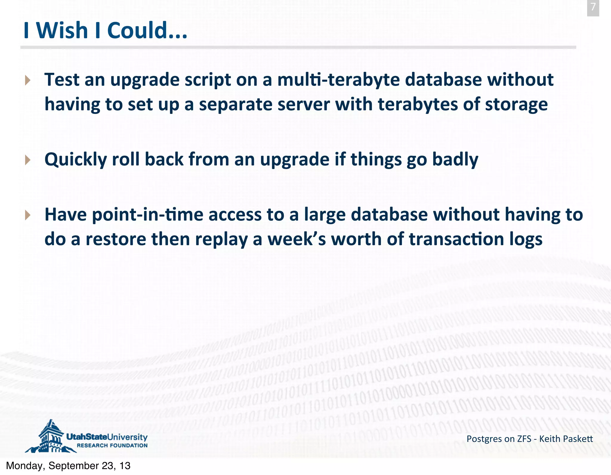 I  Wish  I  Could... ‣ Test  an  upgrade  script  on  a  mul--­‐terabyte  database  without   having  to  set  up  a  separate  server  with  terabytes  of  storage ‣ Quickly  roll  back  from  an  upgrade  if  things  go  badly ‣ Have  point-­‐in-­‐-me  access  to  a  large  database  without  having  to   do  a  restore  then  replay  a  week’s  worth  of  transac-on  logs Postgres  on  ZFS  -­‐  Keith  Paske5 7 Monday, September 23, 13 