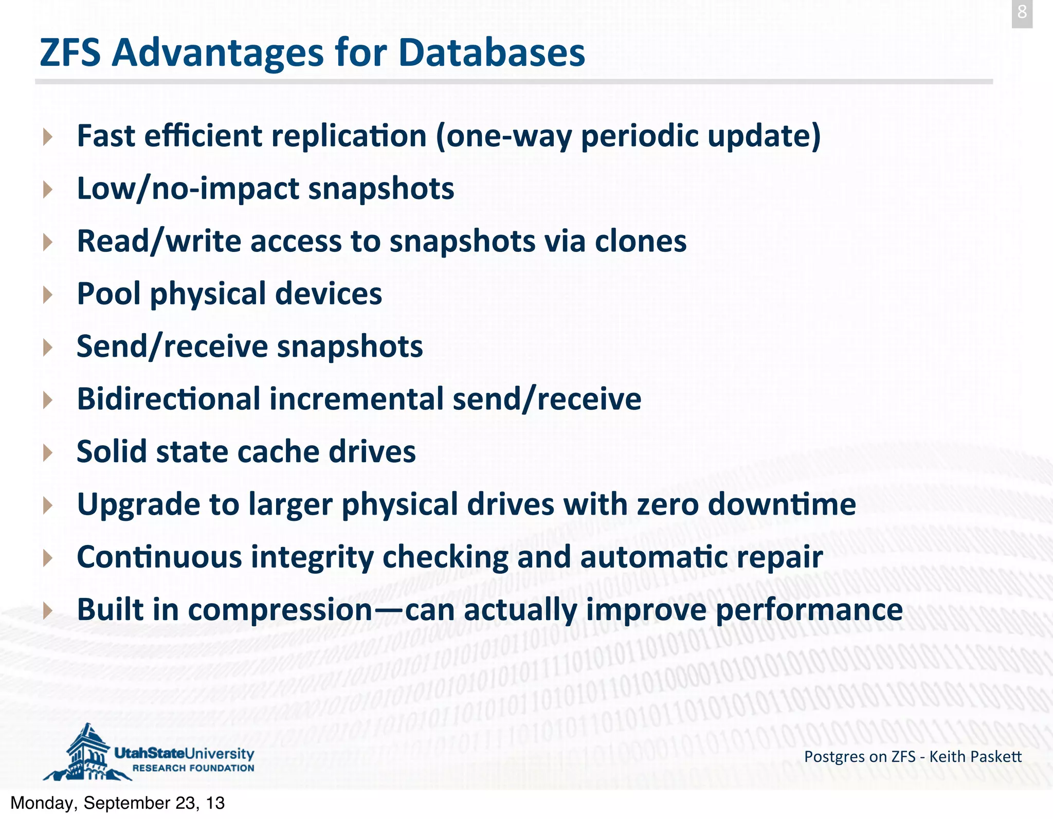 ZFS  Advantages  for  Databases ‣ Fast  eﬃcient  replica-on  (one-­‐way  periodic  update) ‣ Low/no-­‐impact  snapshots ‣ Read/write  access  to  snapshots  via  clones ‣ Pool  physical  devices ‣ Send/receive  snapshots   ‣ Bidirec-onal  incremental  send/receive ‣ Solid  state  cache  drives ‣ Upgrade  to  larger  physical  drives  with  zero  down-me ‣ Con-nuous  integrity  checking  and  automa-c  repair ‣ Built  in  compression—can  actually  improve  performance Postgres  on  ZFS  -­‐  Keith  Paske5 8 Monday, September 23, 13 
