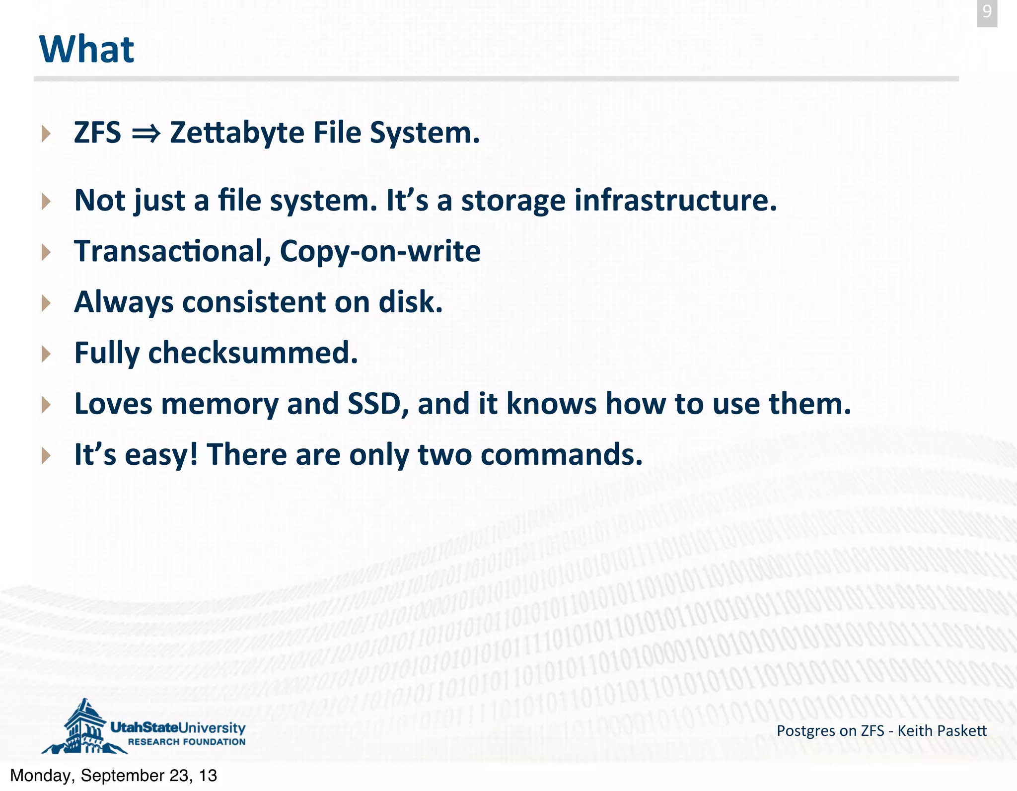 What ‣ ZFS    ZeZabyte  File  System. ‣ Not  just  a  ﬁle  system.  It’s  a  storage  infrastructure. ‣ Transac-onal,  Copy-­‐on-­‐write ‣ Always  consistent  on  disk. ‣ Fully  checksummed. ‣ Loves  memory  and  SSD,  and  it  knows  how  to  use  them. ‣ It’s  easy!  There  are  only  two  commands. Postgres  on  ZFS  -­‐  Keith  Paske5 9 Monday, September 23, 13 