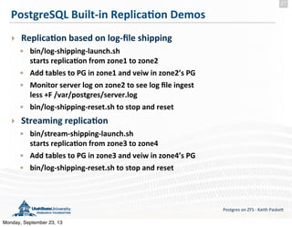 PostgreSQL	
  Built-­‐in	
  Replica-on	
  Demos
‣ Replica-on	
  based	
  on	
  log-­‐ﬁle	
  shipping
• bin/log-­‐shipping-­‐launch.sh
starts	
  replica-on	
  from	
  zone1	
  to	
  zone2
• Add	
  tables	
  to	
  PG	
  in	
  zone1	
  and	
  veiw	
  in	
  zone2’s	
  PG
• Monitor	
  server	
  log	
  on	
  zone2	
  to	
  see	
  log	
  ﬁle	
  ingest
less	
  +F	
  /var/postgres/server.log
• bin/log-­‐shipping-­‐reset.sh	
  to	
  stop	
  and	
  reset	
  
‣ Streaming	
  replica-on
• bin/stream-­‐shipping-­‐launch.sh
starts	
  replica-on	
  from	
  zone3	
  to	
  zone4
• Add	
  tables	
  to	
  PG	
  in	
  zone3	
  and	
  veiw	
  in	
  zone4’s	
  PG
• bin/log-­‐shipping-­‐reset.sh	
  to	
  stop	
  and	
  reset
Postgres	
  on	
  ZFS	
  -­‐	
  Keith	
  Paske5
27
Monday, September 23, 13
 