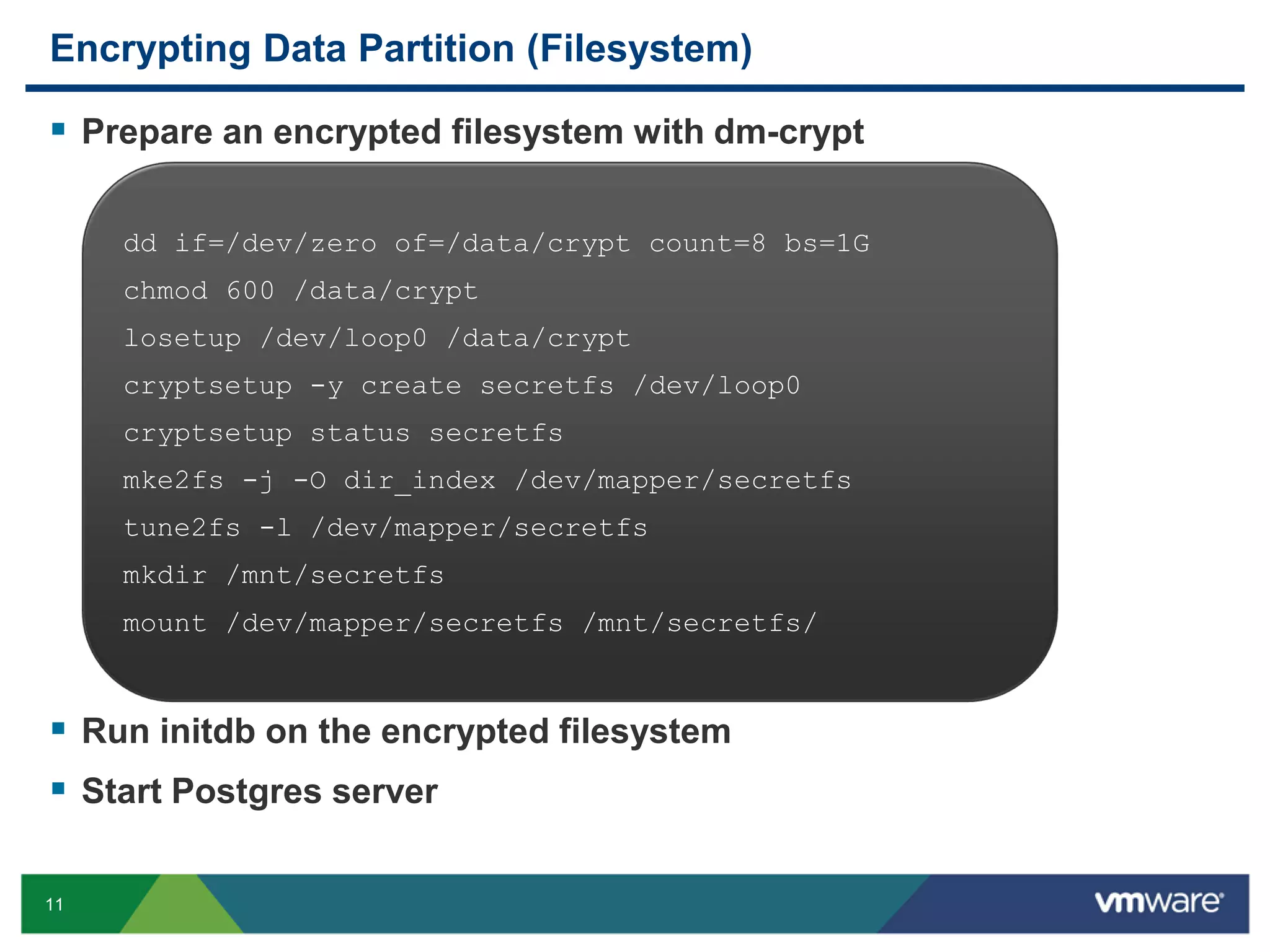 Encrypting Data Partition (Filesystem)  Prepare an encrypted filesystem with dm-crypt dd if=/dev/zero of=/data/crypt count=8 bs=1G chmod 600 /data/crypt losetup /dev/loop0 /data/crypt cryptsetup -y create secretfs /dev/loop0 cryptsetup status secretfs mke2fs -j -O dir_index /dev/mapper/secretfs tune2fs -l /dev/mapper/secretfs mkdir /mnt/secretfs mount /dev/mapper/secretfs /mnt/secretfs/  Run initdb on the encrypted filesystem  Start Postgres server 11 