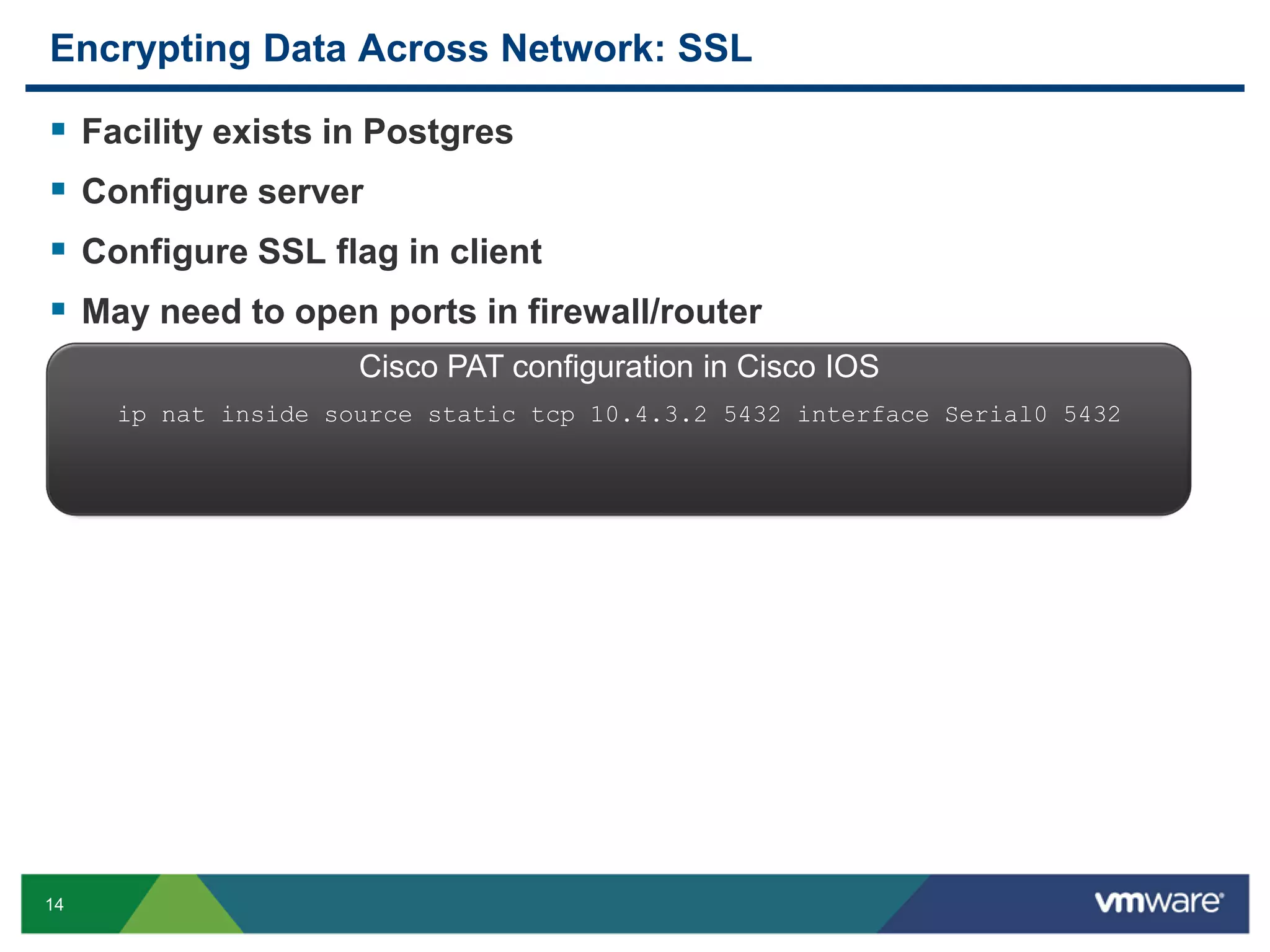 Encrypting Data Across Network: SSL     Facility exists in Postgres Configure server Configure SSL flag in client May need to open ports in firewall/router Cisco PAT configuration in Cisco IOS ip nat inside source static tcp 10.4.3.2 5432 interface Serial0 5432 14 