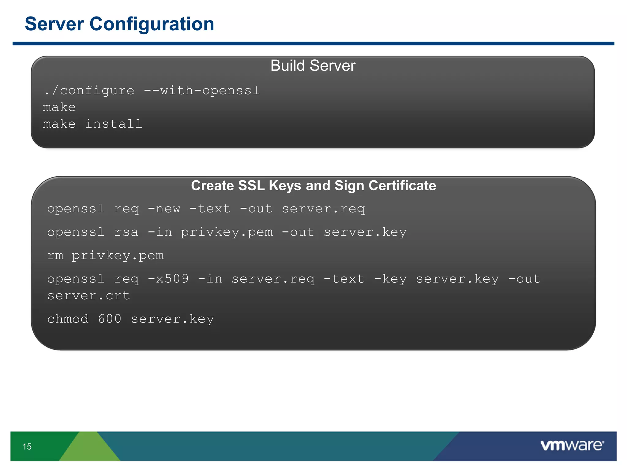 Server Configuration Build Server ./configure --with-openssl make make install Create SSL Keys and Sign Certificate openssl req -new -text -out server.req openssl rsa -in privkey.pem -out server.key rm privkey.pem openssl req -x509 -in server.req -text -key server.key -out server.crt chmod 600 server.key 15 