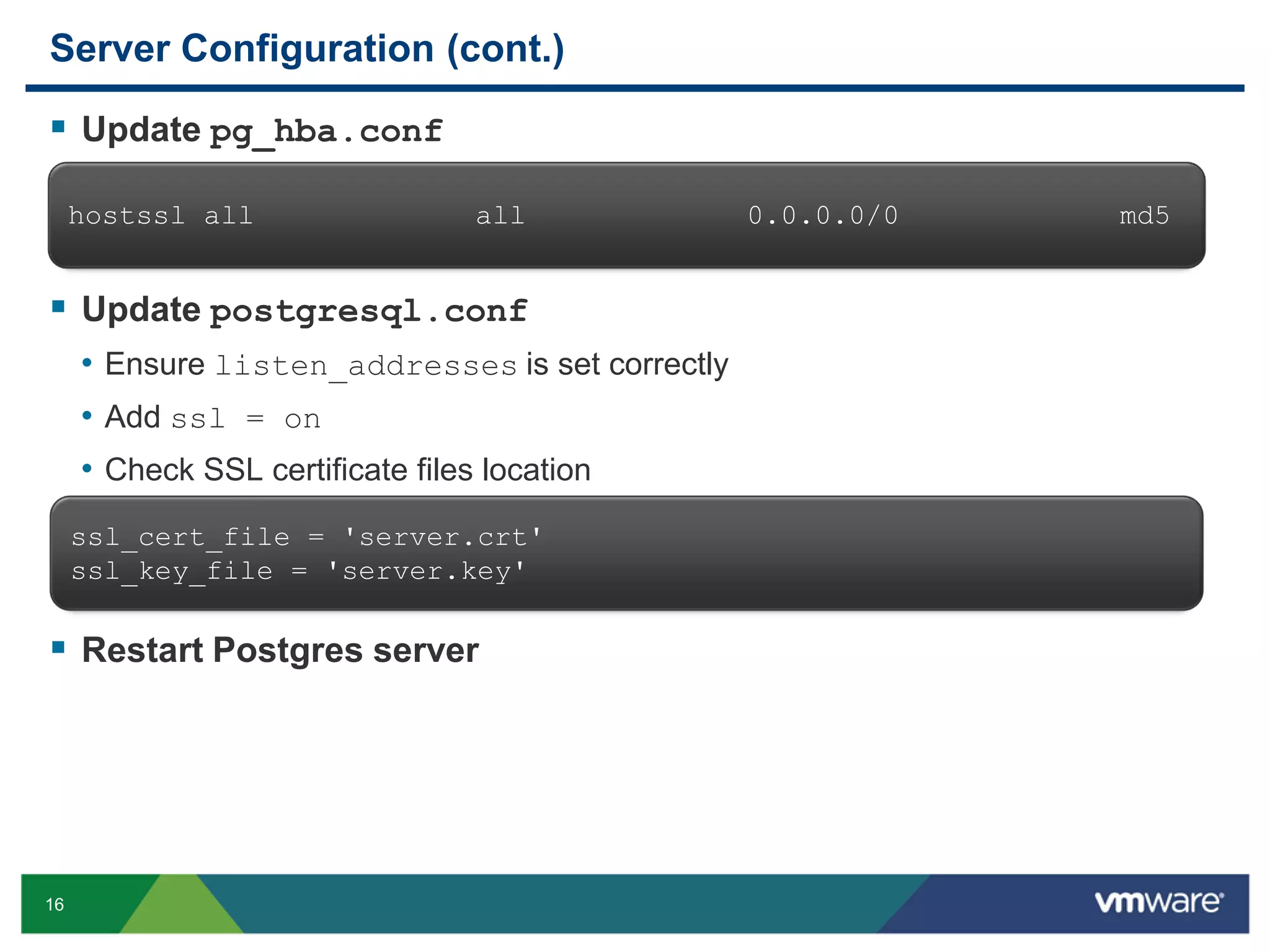 Server Configuration (cont.)  Update pg_hba.conf hostssl all all  Update postgresql.conf • Ensure listen_addresses is set correctly • Add ssl = on • Check SSL certificate files location ssl_cert_file = 'server.crt' ssl_key_file = 'server.key'  Restart Postgres server 16 0.0.0.0/0 md5 