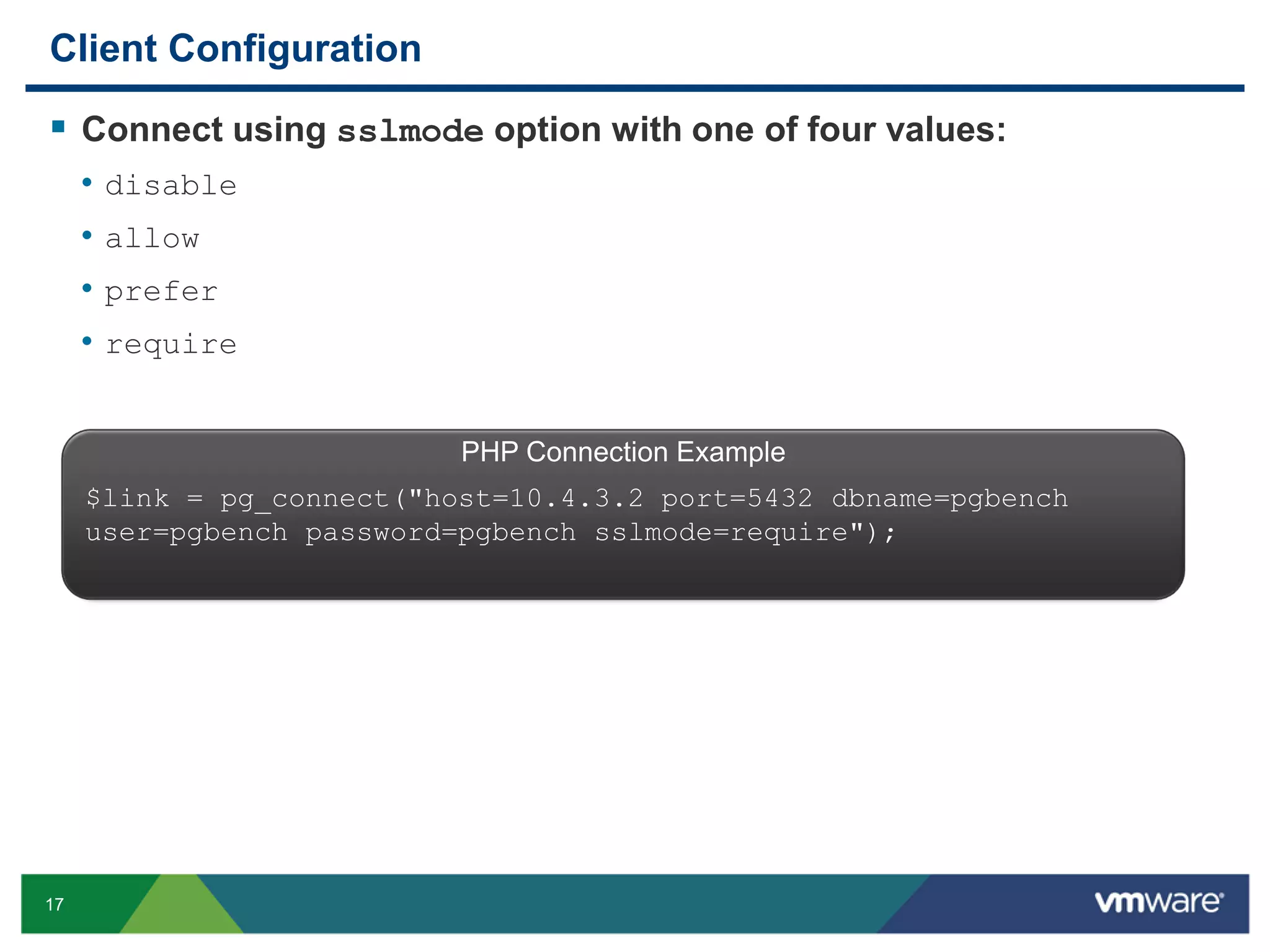Client Configuration  Connect using sslmode option with one of four values: • disable • allow • prefer • require PHP Connection Example $link = pg_connect("host=10.4.3.2 port=5432 dbname=pgbench user=pgbench password=pgbench sslmode=require"); 17 