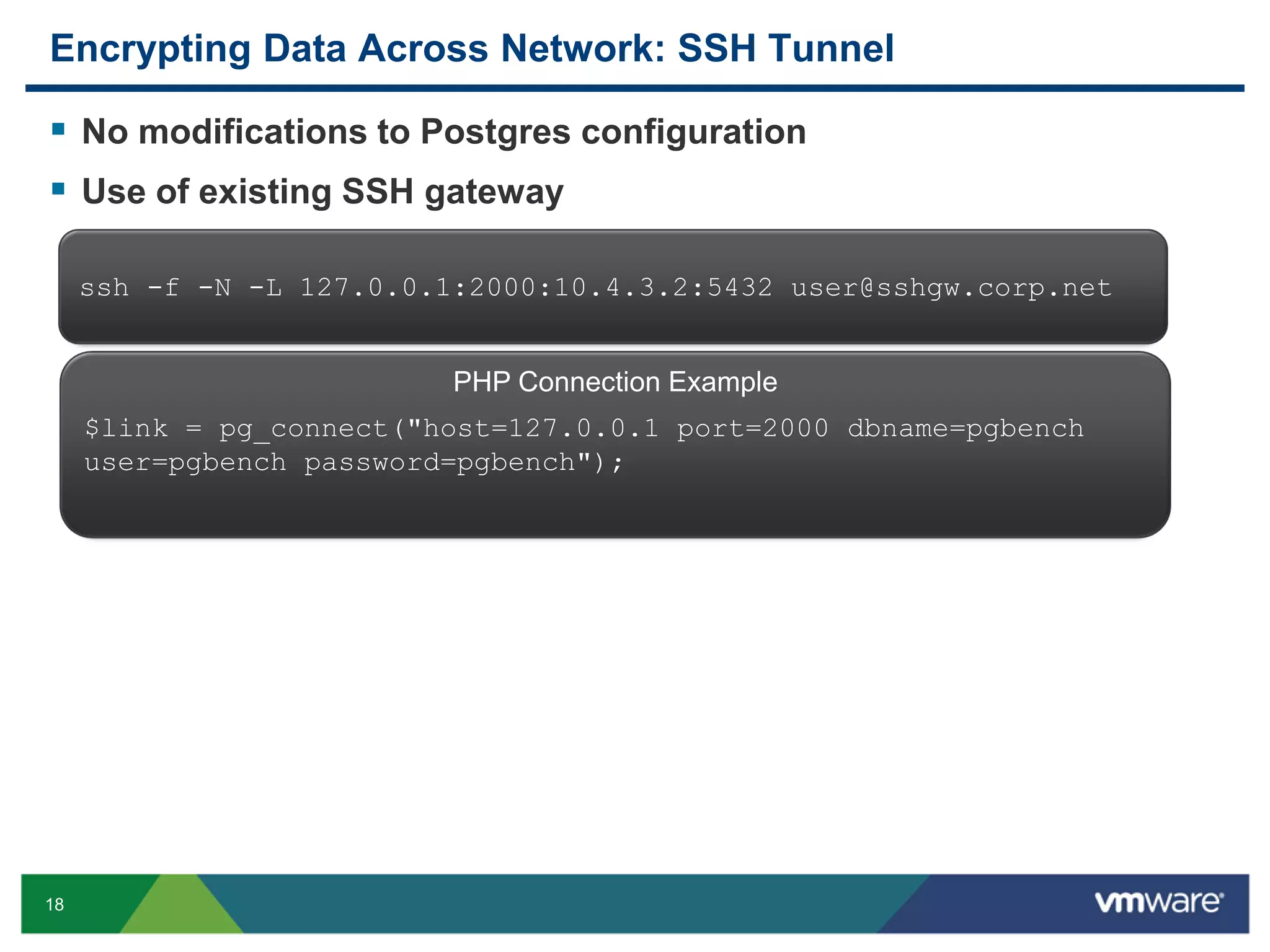 Encrypting Data Across Network: SSH Tunnel  No modifications to Postgres configuration  Use of existing SSH gateway ssh -f -N -L 127.0.0.1:2000:10.4.3.2:5432 user@sshgw.corp.net PHP Connection Example $link = pg_connect("host=127.0.0.1 port=2000 dbname=pgbench user=pgbench password=pgbench"); 18 
