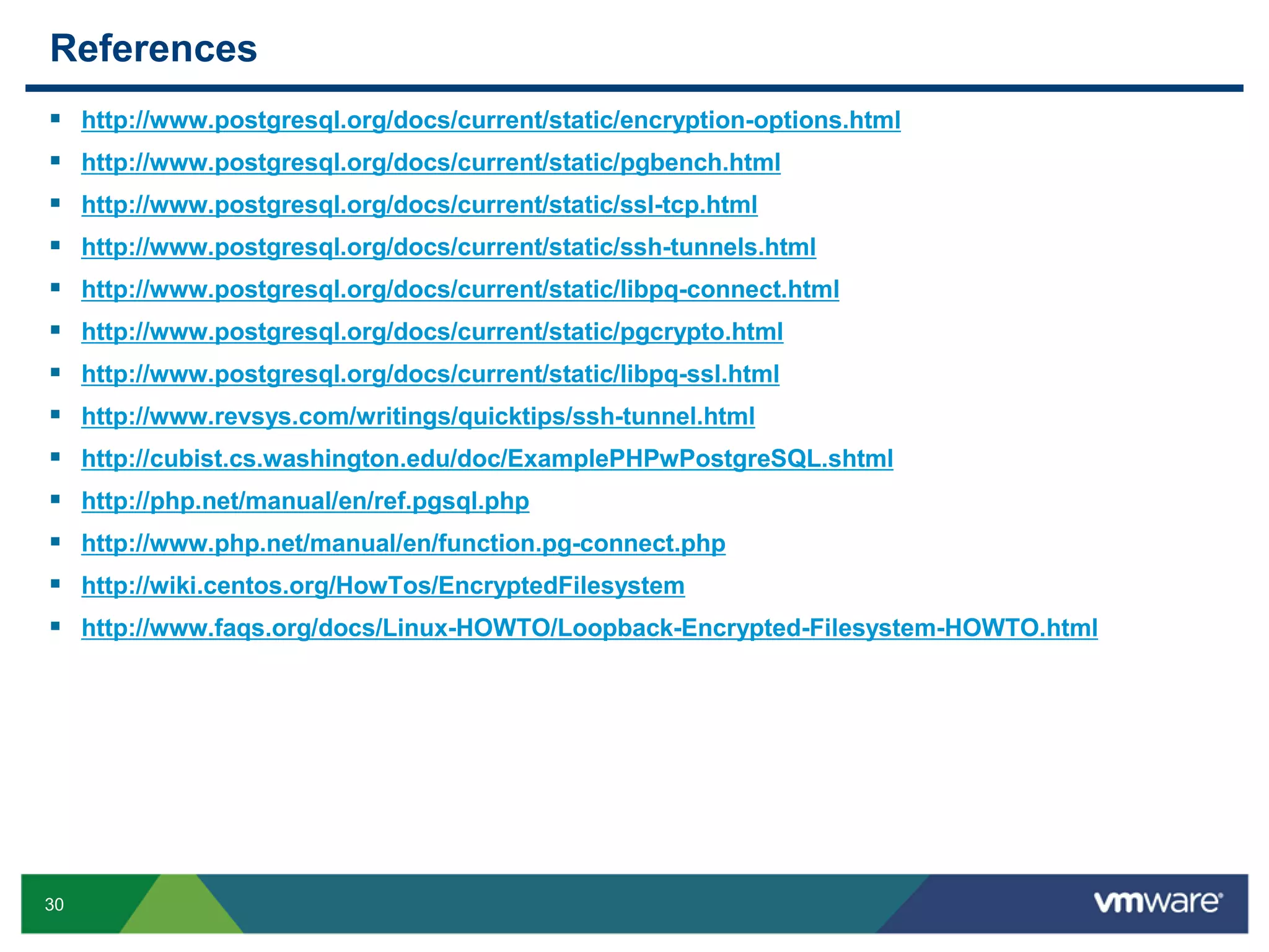 References              30 http://www.postgresql.org/docs/current/static/encryption-options.html http://www.postgresql.org/docs/current/static/pgbench.html http://www.postgresql.org/docs/current/static/ssl-tcp.html http://www.postgresql.org/docs/current/static/ssh-tunnels.html http://www.postgresql.org/docs/current/static/libpq-connect.html http://www.postgresql.org/docs/current/static/pgcrypto.html http://www.postgresql.org/docs/current/static/libpq-ssl.html http://www.revsys.com/writings/quicktips/ssh-tunnel.html http://cubist.cs.washington.edu/doc/ExamplePHPwPostgreSQL.shtml http://php.net/manual/en/ref.pgsql.php http://www.php.net/manual/en/function.pg-connect.php http://wiki.centos.org/HowTos/EncryptedFilesystem http://www.faqs.org/docs/Linux-HOWTO/Loopback-Encrypted-Filesystem-HOWTO.html 