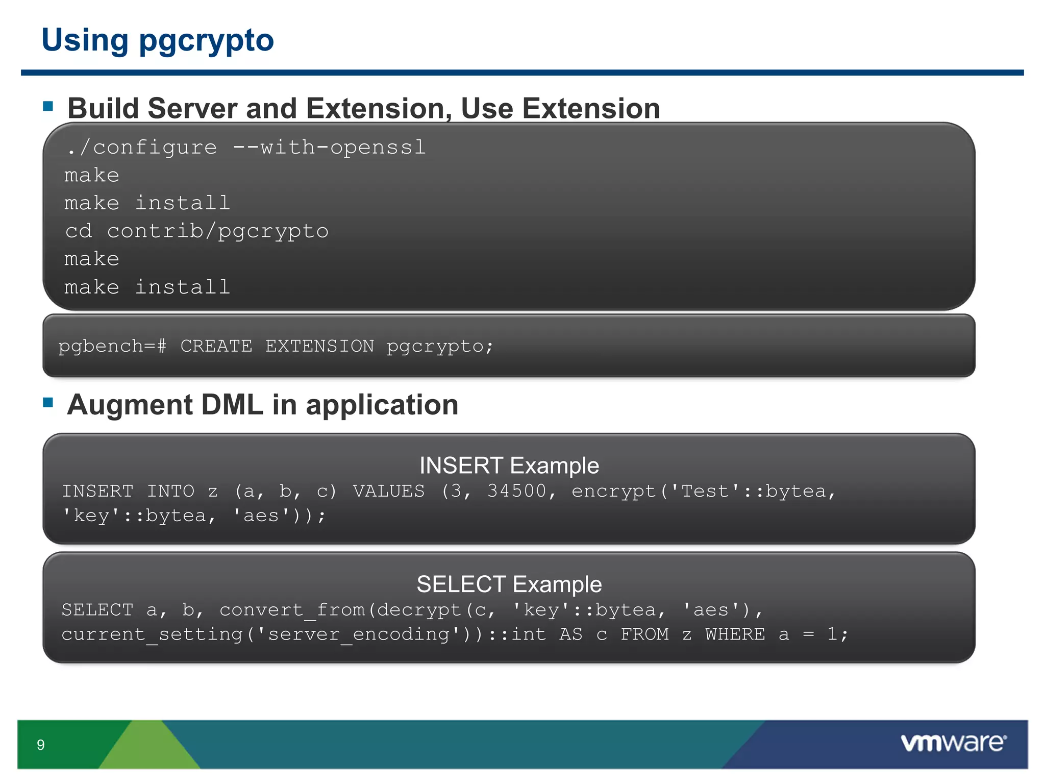 Using pgcrypto  Build Server and Extension, Use Extension ./configure --with-openssl make make install cd contrib/pgcrypto make make install pgbench=# CREATE EXTENSION pgcrypto;  Augment DML in application INSERT Example INSERT INTO z (a, b, c) VALUES (3, 34500, encrypt('Test'::bytea, 'key'::bytea, 'aes')); SELECT Example SELECT a, b, convert_from(decrypt(c, 'key'::bytea, 'aes'), current_setting('server_encoding'))::int AS c FROM z WHERE a = 1; 9 
