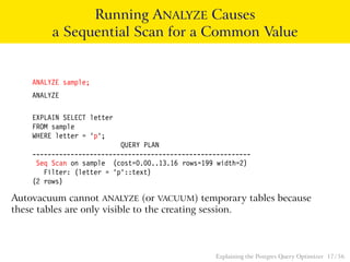 Running ANALYZE Causes 
a Sequential Scan for a Common Value 
ANALYZE sample; 
ANALYZE 
EXPLAIN SELECT letter 
FROM sample 
WHERE letter = ’p’; 
QUERY PLAN 
--------------------------------------------------------- 
Seq Scan on sample (cost=0.00..13.16 rows=199 width=2) 
Filter: (letter = ’p’::text) 
(2 rows) 
Autovacuum cannot ANALYZE (or VACUUM) temporary tables because 
these tables are only visible to the creating session. 
Explaining the Postgres Query Optimizer 17 / 56 
 