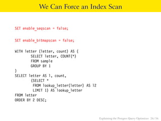 We Can Force an Index Scan 
SET enable_seqscan = false; 
SET enable_bitmapscan = false; 
WITH letter (letter, count) AS ( 
SELECT letter, COUNT(*) 
FROM sample 
GROUP BY 1 
) 
SELECT letter AS l, count, 
(SELECT * 
FROM lookup_letter(letter) AS l2 
LIMIT 1) AS lookup_letter 
FROM letter 
ORDER BY 2 DESC; 
Explaining the Postgres Query Optimizer 26 / 56 
 