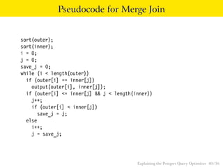 Pseudocode for Merge Join 
sort(outer); 
sort(inner); 
i = 0; 
j = 0; 
save_j = 0; 
while (i < length(outer)) 
if (outer[i] == inner[j]) 
output(outer[i], inner[j]); 
if (outer[i] <= inner[j] && j < length(inner)) 
j++; 
if (outer[i] < inner[j]) 
save_j = j; 
else 
i++; 
j = save_j; 
Explaining the Postgres Query Optimizer 40 / 56 
 