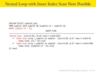 Nested Loop with Inner Index Scan Now Possible 
EXPLAIN SELECT sample2.junk 
FROM sample1 JOIN sample2 ON (sample1.id = sample2.id) 
WHERE sample1.id = 33; 
QUERY PLAN 
--------------------------------------------------------------------------------- 
Nested Loop (cost=0.00..16.55 rows=1 width=254) 
-> Index Scan using i_sample1 on sample1 (cost=0.00..8.27 rows=1 width=4) 
Index Cond: (id = 33::oid) 
-> Index Scan using i_sample2 on sample2 (cost=0.00..8.27 rows=1 width=258) 
Index Cond: (sample2.id = 33::oid) 
(5 rows) 
Explaining the Postgres Query Optimizer 47 / 56 
 
