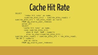 Cache Hit RateSELECT
'index hit rate' as name,
(sum(idx_blks_hit) - sum(idx_blks_read)) /
sum(idx_blks_hit + idx_blks_read) as ratio
FROM pg_statio_user_indexes
union all
SELECT
'cache hit rate' as name,
case sum(idx_blks_hit)
when 0 then 'NaN'::numeric
else to_char((sum(idx_blks_hit) -
sum(idx_blks_read)) / sum(idx_blks_hit + idx_blks_read),
'99.99')::numeric
end as ratio
FROM pg_statio_user_indexes)
 