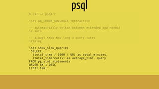 $ cat ~/.psqlrc
set ON_ERROR_ROLLBACK interactive
-- automatically switch between extended and normal
x auto
-- always show how long a query takes
timing
set show_slow_queries
'SELECT
(total_time / 1000 / 60) as total_minutes,
(total_time/calls) as average_time, query
FROM pg_stat_statements
ORDER BY 1 DESC
LIMIT 100;'
psql
 