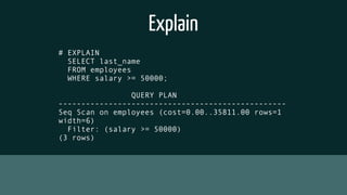 Explain
# EXPLAIN
SELECT last_name
FROM employees
WHERE salary >= 50000;
QUERY PLAN
--------------------------------------------------
Seq Scan on employees (cost=0.00..35811.00 rows=1
width=6)
Filter: (salary >= 50000)
(3 rows)
 